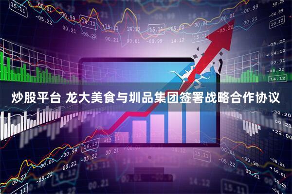 炒股平台 龙大美食与圳品集团签署战略合作协议