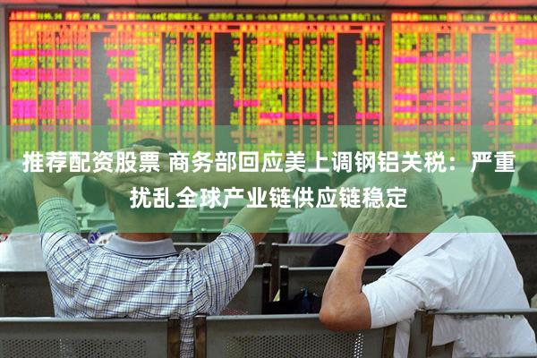 推荐配资股票 商务部回应美上调钢铝关税：严重扰乱全球产业链供应链稳定