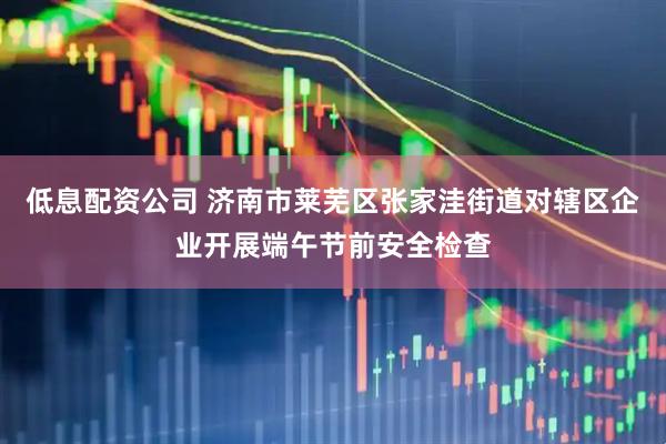 低息配资公司 济南市莱芜区张家洼街道对辖区企业开展端午节前安全检查