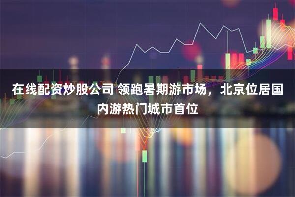 在线配资炒股公司 领跑暑期游市场，北京位居国内游热门城市首位