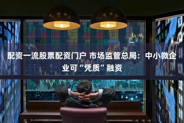 配资一流股票配资门户 市场监管总局：中小微企业可“凭质”融资