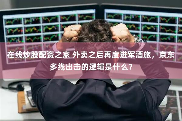 在线炒股配资之家 外卖之后再度进军酒旅，京东多线出击的逻辑是什么？
