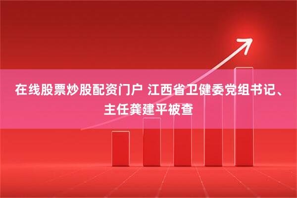 在线股票炒股配资门户 江西省卫健委党组书记、主任龚建平被查