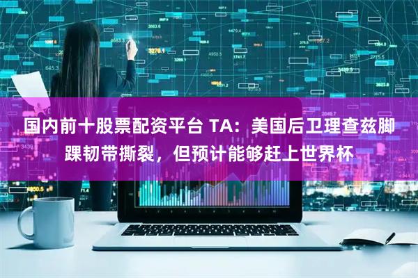 国内前十股票配资平台 TA：美国后卫理查兹脚踝韧带撕裂，但预计能够赶上世界杯