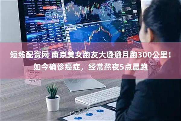 短线配资网 南京美女跑友大璐璐月跑300公里！如今确诊癌症，经常熬夜5点晨跑