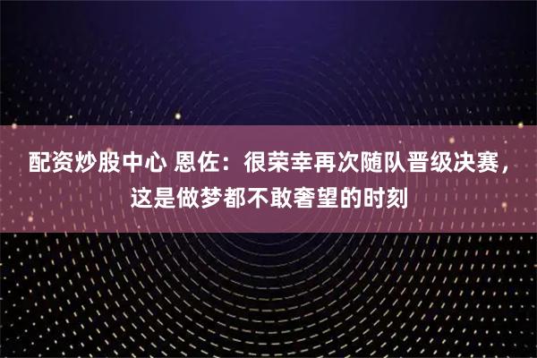 配资炒股中心 恩佐：很荣幸再次随队晋级决赛，这是做梦都不敢奢望的时刻