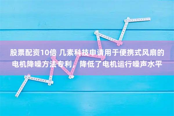 股票配资10倍 几素科技申请用于便携式风扇的电机降噪方法专利，降低了电机运行噪声水平